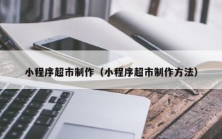永安小程序超市制作（小程序超市制作方法）