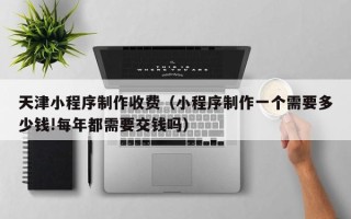 永安天津小程序制作收费（小程序制作一个需要多少钱!每年都需要交钱吗）
